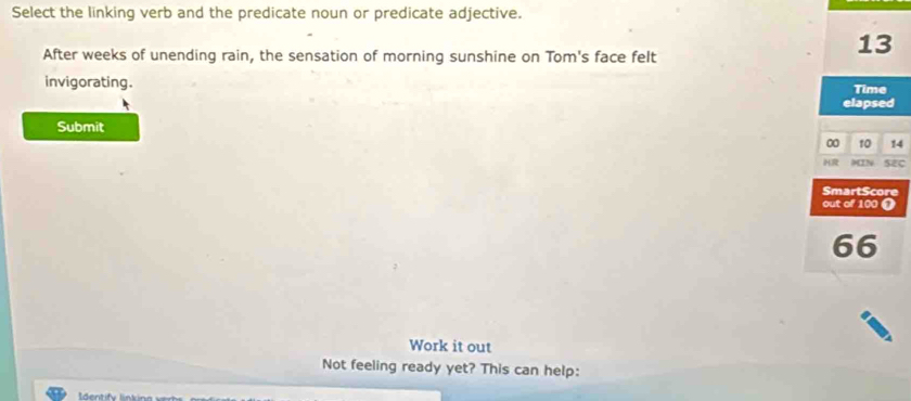 Select the linking verb and the predicate noun or predicate adjective. 
After weeks of unending rain, the sensation of morning sunshine on Tom's face felt
13
invigorating. 
Time 
elapsed 
Submit
0 10 14
HR MIN SEC 
SmartScore 
out of 100 (
66
Work it out 
Not feeling ready yet? This can help: