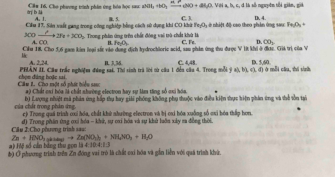 Cho phương trình phản ứng hóa học sau: aNH_3+bO_2xrightarrow xt,t^ocNO+dH_2O 0. Với a, b, c, d là số nguyên tối giản, giá
trị b là
A. 1. B. 5. C. 3. D. 4.
Câu 17. Sản xuất gang trong công nghiệp bằng cách sử dụng khí CO khử Fe_2O_3 ở nhiệt độ cao theo phản ứng sau: Fe_2O_3+
3CO xrightarrow t^02Fe+3CO_2. Trong phản ứng trên chất đóng vai trò chất khử là
A. CO. B. Fe_2O_3. C. Fe. D. CO_2.
Câu 18. Cho 5,6 gam kim loại sắt vào dung dịch hydrochloric acid, sau phản ứng thu được V lít khí ở đktc. Giá trị của V
là:
A. 2,24. B. 3,36. C. 4,48. D. 5,60.
PHÀN II. Câu trắc nghiệm đúng sai. Thí sinh trả lời từ câu 1 đến câu 4. Trong mỗi ý a), b), c), d) ở mỗi câu, thí sinh
chọn đúng hoặc sai.
Câu 1. Cho một số phát biểu sau:
a) Chất oxi hóa là chất nhường electron hay sự làm tăng số oxi hóa.
b) Lượng nhiệt mà phản ứng hấp thụ hay giải phóng không phụ thuộc vào điều kiện thực hiện phản ứng và thể tồn tại
của chất trong phản ứng.
c) Trong quá trình oxi hóa, chất khử nhường electron và bị oxi hóa xuống số oxi hóa thấp hơn.
d) Trong phản ứng oxi hóa - khử, sự oxi hóa và sự khử luôn xảy ra đồng thời.
Câu 2:Cho phương trình sau:
Zn+HNO_3 (rất loãng) Zn(NO_3)_2+NH_4NO_3+H_2O
a) Hệ số cần bằng thu gọn là 4:10:4:1:3
b) Ở phương trình trên Zn đóng vai trò là chất oxi hóa và gắn liền với quá trình khử.