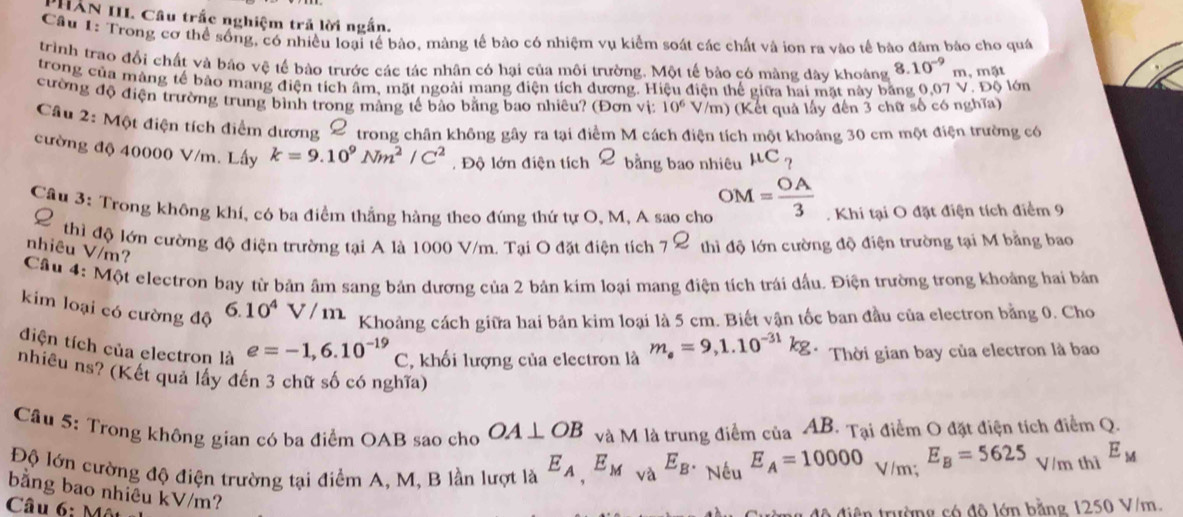 PHÂN III. Câu trắc nghiệm trả lời ngắn.
Câu 1: Trong cơ thể sống, có nhiều loại tế bào, màng tế bào có nhiệm vụ kiểm soát các chất và ion ra vào tế bào đâm bảo cho quá
trình trao đổi chất và báo vệ tế bào trước các tác nhân có hại của môi trường. Một tế bảo có màng dây khoảng 8.10^(-9)m , mật
trong của màng tế bào mang điện tích âm, mặt ngoài mang điện tích dương. Hiệu điện thế giữa hai mặt này băng 0,07 V. Độ lớn
cường độ điện trường trung bình trong mảng tế bảo bằng bao nhiêu? (Đơn vị: 10^6 V/m) (Kết quả lấy đến 3 chữ số có nghĩa)
Cầu 2: Một điện tích điểm dương 2 trong chân không gây ra tại điểm M cách điện tích một khoảng 30 cm một điện trường có
cường độ 40000 V/m. Lấy k=9.10^9Nm^2/C^2. Độ lớn điện tích 2 bằng bao nhiêu mu C_?
Câu 3: Trong không khí, có ba điểm thắng hàng theo đúng thứ tự O, M, A sao cho OM= OA/3 . Khi tại O đặt điện tích điểm 9
2 thì độ lớn cường độ điện trường tại A là 1000 V/m. Tại O đặt điện tích _7Q thì độ lớn cường độ điện trường tại M bằng bao
nhiêu V/m?
Cầu 4: Một electron bay từ bản âm sang bản dương của 2 bản kim loại mang điện tích trái dấu. Điện trường trong khoảng hai bản
kim loại có cường độ 6.10^4 T m
Khoảng cách giữa hai bản kim loại là 5 cm. Biết vận tốc ban đầu của electron bằng 0. Cho
điện tích của electron là e=-1,6.10^(-19)C , khối lượng của electron là m_e=9,1.10^(-31)kg. Thời gian bay của electron là bao
nhiêu ns? (Kết quả lấy đến 3 chữ số có nghĩa)
Cầu 5: Trong không gian có ba điểm OAB sao cho OA⊥ OB và M là trung điểm của AB. Tại điểm O đặt điện tích điểm Q.
Độ lớn cường độ điện trường tại điểm A, M, B lần lượt là E_A,E_M_ME_BE_Bvarepsilon _AE_A=10000 V /m: E_B=5625_V/mthiE_M
bằng bao nhiều kV/m?
Câu 6: Mô
ê  trường có độ lớn bằng 1250 V/m.