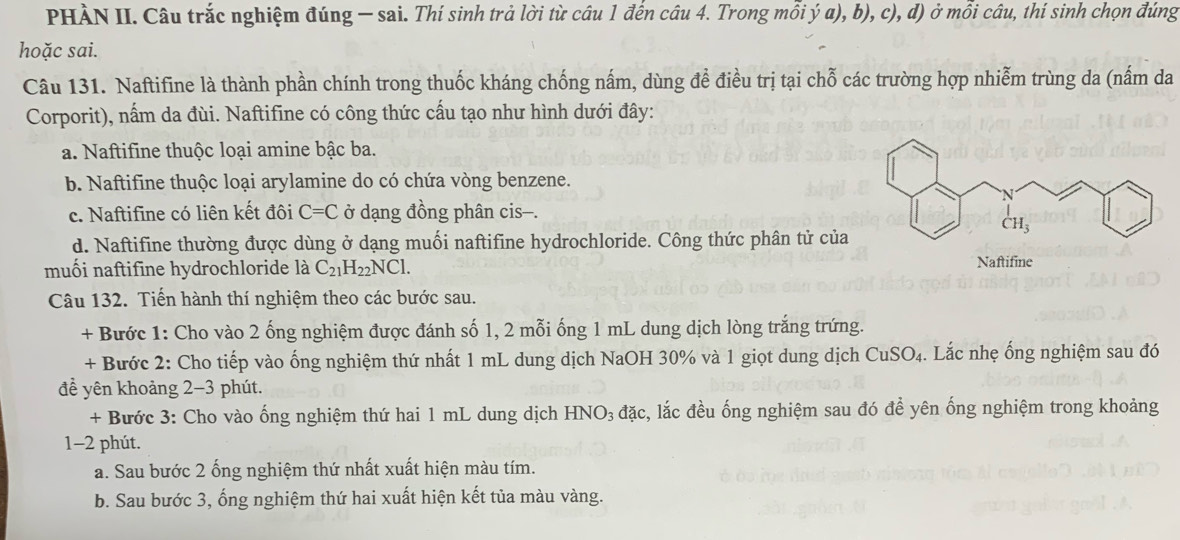 PHÀN II. Câu trắc nghiệm đúng — sai. Thí sinh trả lời từ câu 1 đến câu 4. Trong mỗi ý a), b), c), d) ở mỗi câu, thí sinh chọn đúng
hoặc sai.
Câu 131. Naftifine là thành phần chính trong thuốc kháng chống nấm, dùng để điều trị tại chỗ các trường hợp nhiễm trùng da (nấm da
Corporit), nấm da đùi. Naftifine có công thức cấu tạo như hình dưới đây:
a. Naftifine thuộc loại amine bậc ba.
b. Naftifine thuộc loại arylamine do có chứa vòng benzene.
c. Naftifine có liên kết đôi C=C ở dạng đồng phân cis—.
d. Naftifine thường được dùng ở dạng muối naftifine hydrochloride. Công thức phân tử của
muối naftifine hydrochloride là C_21H_22NCl. Naftifine
Câu 132. Tiến hành thí nghiệm theo các bước sau.
+ Bước 1: Cho vào 2 ống nghiệm được đánh số 1, 2 mỗi ống 1 mL dung dịch lòng trắng trứng.
+ Bước 2: Cho tiếp vào ống nghiệm thứ nhất 1 mL dung dịch NaOH 30% và 1 giọt dung dịch Cư SO 4. Lắc nhẹ ống nghiệm sau đó
đề yên khoảng 2-3 phút.
+ Bước 3: Cho vào ống nghiệm thứ hai 1 mL dung dịch HNO_3 đặc, lắc đều ống nghiệm sau đó đề yên ống nghiệm trong khoảng
1-2 phút.
a. Sau bước 2 ống nghiệm thứ nhất xuất hiện màu tím.
b. Sau bước 3, ống nghiệm thứ hai xuất hiện kết tủa màu vàng.