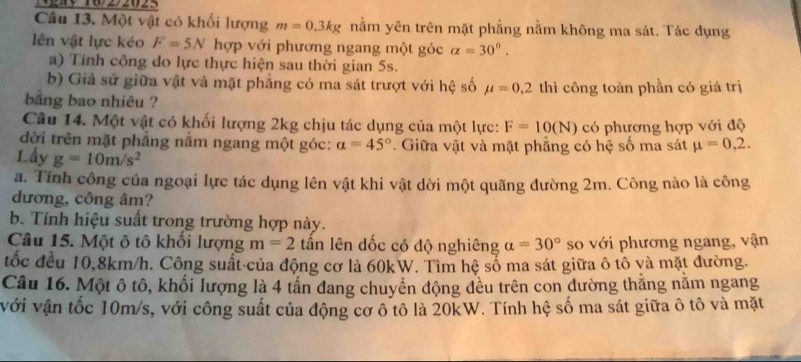 gay 16/2/2(25 
Câu 13. Một vật có khối lượng m=0,3kg nằm yên trên mặt phẳng nằm không ma sát. Tác dụng 
lên vật lực kéo F=5N hợp với phương ngang một góc alpha =30°. 
a) Tinh công do lực thực hiện sau thời gian 5s. 
b) Giả sử giữa vật và mặt phẳng có ma sát trượt với hệ số mu =0, 2 thì công toàn phần có giá trị 
bằng bao nhiêu ? 
Câu 14. Một vật có khối lượng 2kg chịu tác dụng của một lực: F=10(N) có phương hợp với độ 
đời trên mặt phẳng nằm ngang một góc: a=45°. Giữa vật và mặt phẳng có hệ số ma sát mu =0,2. 
Lấy g=10m/s^2
a. Tính công của ngoại lực tác dụng lên vật khi vật dời một quãng đường 2m. Công nào là công 
dương, công âm? 
b. Tính hiệu suất trong trường hợp này. 
Câu 15. Một ô tô khối lượng m=2 lần lên dốc có độ nghiêng alpha =30° so với phương ngang, vận 
tốc đều 10, 8km/h. Công suất-của động cơ là 60kW. Tìm hệ số ma sát giữa ô tô yà mặt đường. 
Câu 16. Một ô tô, khối lượng là 4 tấn đang chuyển động đều trên con đường thắng năm ngang 
với vận tốc 10m/s, với công suất của động cơ ô tô là 20kW. Tính hệ số ma sát giữa ô tô và mặt