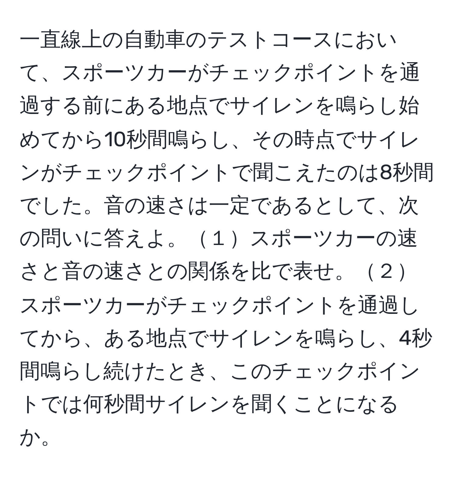 一直線上の自動車のテストコースにおいて、スポーツカーがチェックポイントを通過する前にある地点でサイレンを鳴らし始めてから10秒間鳴らし、その時点でサイレンがチェックポイントで聞こえたのは8秒間でした。音の速さは一定であるとして、次の問いに答えよ。１スポーツカーの速さと音の速さとの関係を比で表せ。２スポーツカーがチェックポイントを通過してから、ある地点でサイレンを鳴らし、4秒間鳴らし続けたとき、このチェックポイントでは何秒間サイレンを聞くことになるか。