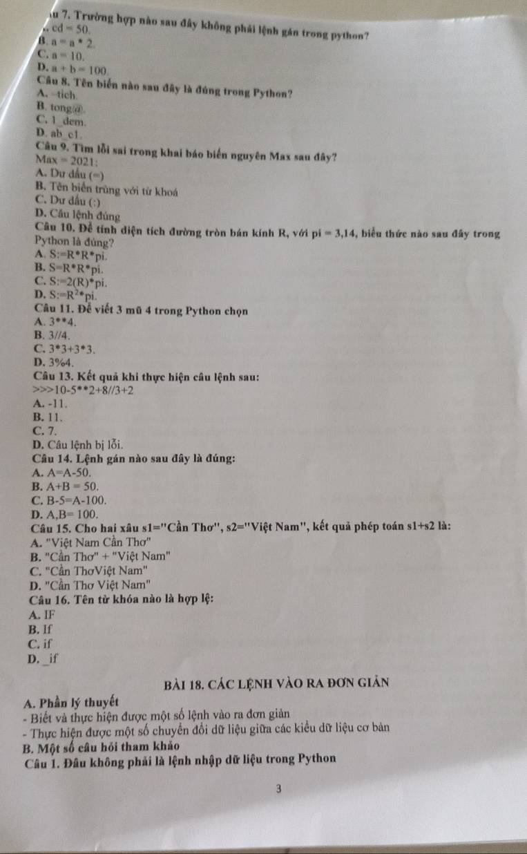 Tu 7. Trường hợp nào sau đây không phải lệnh gán trong python?. cd=50
B. a=a*2
C. a=10.
D. a+b=100
Câu 8. Tên biển nào sau đây là đúng trong Python?
A. tich
B. tong@.
C. 1 dem.
D. ab c1.
Câu 9. Tìm lỗi sai trong khai báo biến nguyên Max sau đây?
Max=202 1:
A. Du dấu (=)
B. Tên biển trùng với từ khoá
C. Dư dầu (:)
D. Cầu lệnh đúng
Câu 10. Để tính diện tích đường tròn bán kính R, với pi i=3,14 , biểu thức nào sau đây trong
Python là đúng?
A. S:=R^*R^*pi
B. S=R^*R^*.
C. S:=2(R)^*r i .
D. S:=R^2· pi.
Câu 11. Để viết 3 mũ 4 trong Python chọn
A. 3^(**)4.
B. 3//4.
C. 3^*3+3^*3.
D. 3%4.
Câu 13. Kết quả khi thực hiện câu lệnh sau:
10-5**2+8//3+2
A. -11.
B. 11.
C. 7.
D. Câu lệnh bị lỗi.
Câu 14. Lệnh gán nào sau đây là đúng:
A. A=A-50.
B. A+B=50.
C. B-5=A-100.
D. A,B=100.
Câu  15 . Cho hai xâu s1='' 'Cần 7 |^-1 hơ'', s2="Việt Nam", kết quả phép toán s 1+s2 là:
A. "Việt Nam Cần Thơ"
B. "Cần Thơ" + "Việt Nam"
C. 'Cần ThơViệt Nam"
D. "Cần Thơ Việt Nam"
Câu 16. Tên từ khóa nào là hợp lệ:
A. IF
B. lf
C. if
D. _if
bài 18. CáC LệnH VàO rA đơn giản
A. Phần lý thuyết
- Biết và thực hiện được một số lệnh vào ra đơn giản
- Thực hiện được một số chuyển đổi dữ liệu giữa các kiểu dữ liệu cơ bản
B. Một số câu hỏi tham khảo
Câu 1. Đâu không phải là lệnh nhập dữ liệu trong Python
3