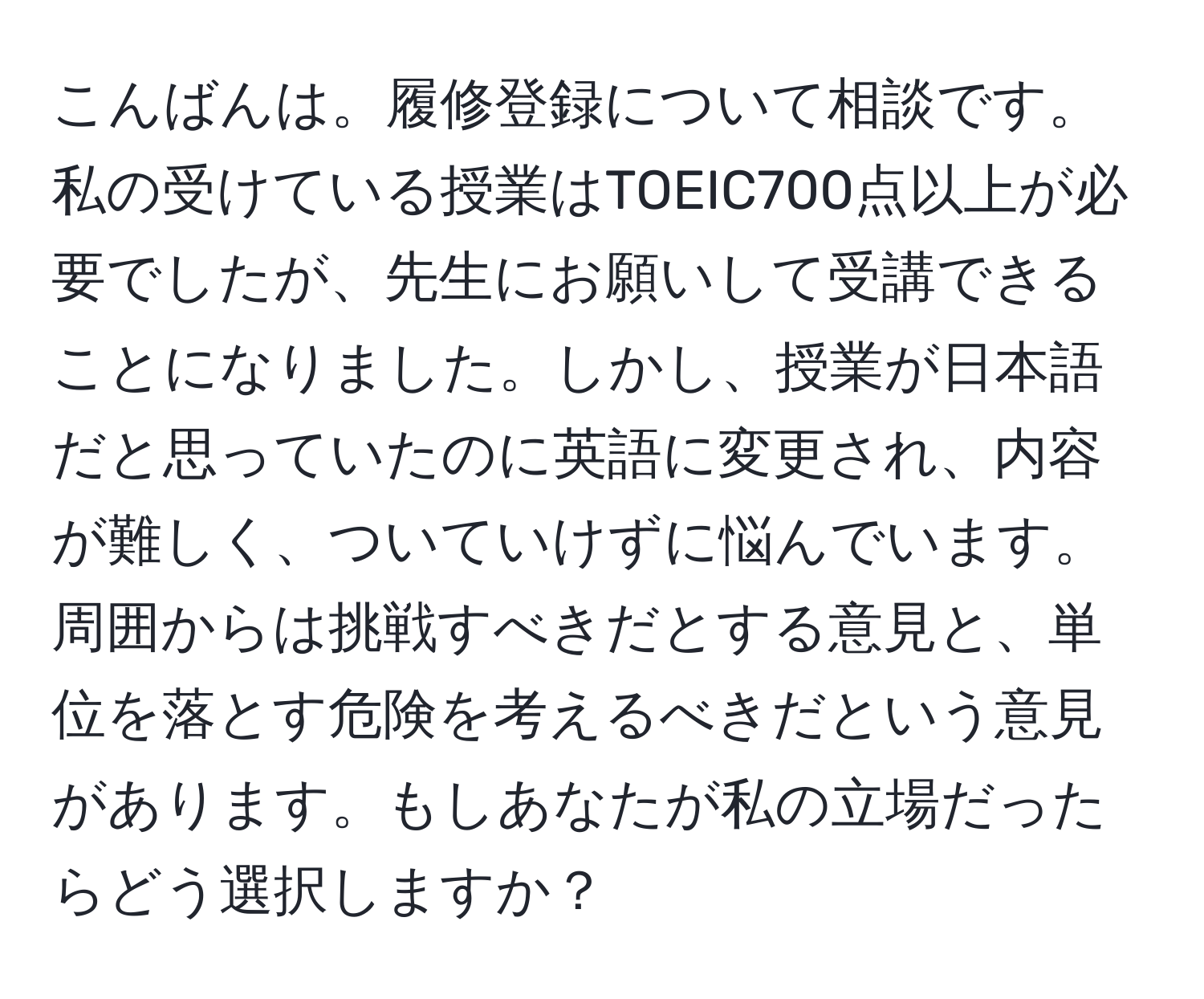 こんばんは。履修登録について相談です。私の受けている授業はTOEIC700点以上が必要でしたが、先生にお願いして受講できることになりました。しかし、授業が日本語だと思っていたのに英語に変更され、内容が難しく、ついていけずに悩んでいます。周囲からは挑戦すべきだとする意見と、単位を落とす危険を考えるべきだという意見があります。もしあなたが私の立場だったらどう選択しますか？