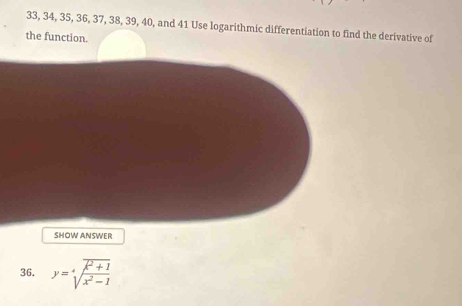 33, 34, 35, 36, 37, 38, 39, 40, and 41 Use logarithmic differentiation to find the derivative of 
the function. 
SHOW ANSWER 
36. y=sqrt[4](frac overline x^2+1)x^2-1