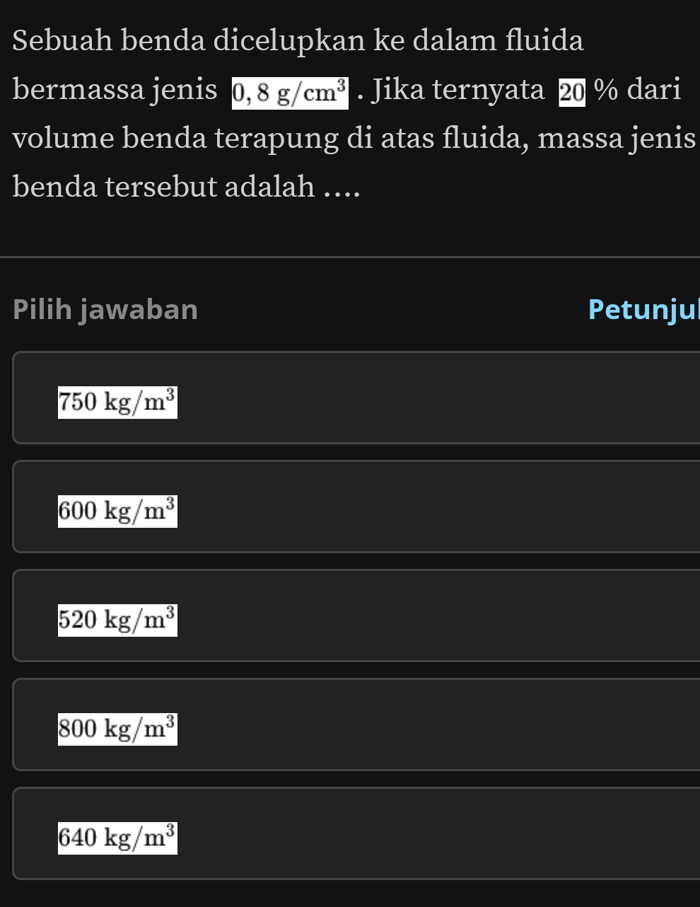 Sebuah benda dicelupkan ke dalam fluida
bermassa jenis 0,8g/cm^3. Jika ternyata 20 % dari
volume benda terapung di atas fluida, massa jenis
benda tersebut adalah ….
Pilih jawaban Petunjul
750kg/m^3
600kg/m^3
520kg/m^3
800kg/m^3
640kg/m^3