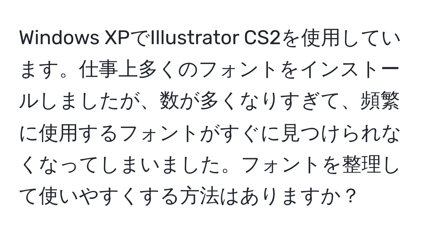 Windows XPでIllustrator CS2を使用しています。仕事上多くのフォントをインストールしましたが、数が多くなりすぎて、頻繁に使用するフォントがすぐに見つけられなくなってしまいました。フォントを整理して使いやすくする方法はありますか？