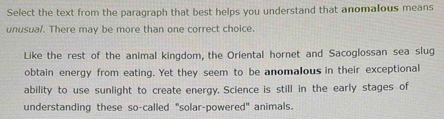 Select the text from the paragraph that best helps you understand that anomalous means 
unusual. There may be more than one correct choice. 
Like the rest of the animal kingdom, the Oriental hornet and Sacoglossan sea slug 
obtain energy from eating. Yet they seem to be anomalous in their exceptional 
ability to use sunlight to create energy. Science is still in the early stages of 
understanding these so-called "solar-powered" animals.