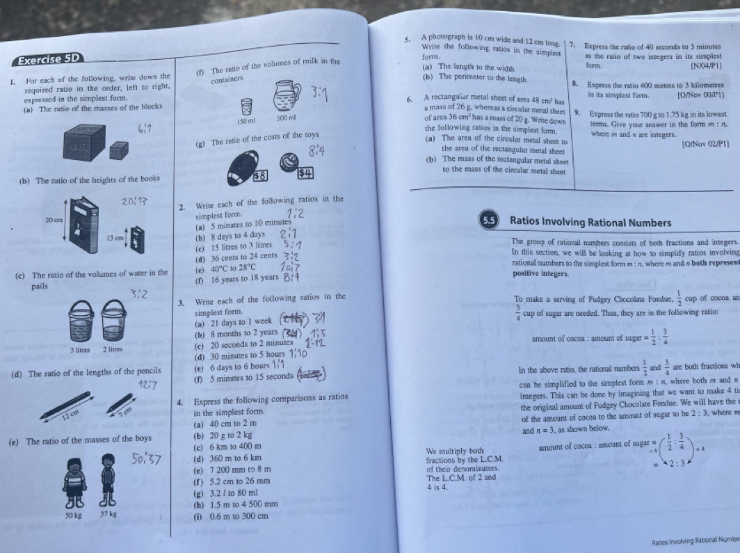 A photograph is 10 cm wide and 12 cm long. 7. Express the ratio of 40 seconds to 3 minutes
Write the following ratios in the simplest as the ratio of two integers in its simplest 
Exercise 5D
form.
(f) The ratio of the volumes of milk in the
(a) The length to the width form. [N/04/P1]
containers
1. For each of the following, write down the (b) The perimeter to the length 8. Express the ratio 400 metres to 3 kilometres
required ratio in the order, left to right,
in its simplest form.
expressed in the simplest form. 6. A rectangular metal sheet of area 48cm^2 has [O/Now 00/P1]
a mass of 26 g. whereas a circular metal sheet
(a) The ratio of the masses of the blocks 9. Express the ratio 700 g to 1.75 kg in its lowest
150 mi 500 ml
36cm^2
of area 3 has a mass of 20 g. Write down tenms. Give your answer in the formm : n.
the following ratios in the simplest form.
(g) The ratio of the costs of the toys
(a) The area of the circular metal sheet to where i and n are integers.
the area of the rectangular metal sheet [O/Nov 02/P1]
(b) The mass of the rectangular metal sheet
to the mass of the circular metal sheet
(b) The ratio of the heights of the books
2. Write each of the following ratios in the
simplest form.
20 cm 5 Ratios Involving Rational Numbers
(a) 5 minutes to 10 minute
13 cm (b) 8 days to 4 days The group of rational numbers consists of both fractions and integers.
(c) 15 litres to 3 litres
(d) 36 cents to 24 cents
In this section, we will be looking at how to simplify ratios involving
rational numbers to the simplest form m : n, where m and n both represent
(c) The ratio of the volumes of water in the (c) 40°C to 28°C positive integers.
pails (f) 16 years to 18 years
3. Write each of the following ratios in the To make a serving of Fudgey Chocolate Fondue,  1/2 cu of cocoa ar
 3/4 
simplest form. cup of sugar are needed. Thus, they are in the following ratio:
(a) 21 days to I week
(b) 8 months to 2 years  amount of cocoa : amount of sugar = 1/2 : 3/4 
3 litres 2 litres (c) 20 seconds to 2 minutes
(d) 30 minutes to 5 hours
(d) The ratio of the lengths of the pencils (e) 6 days to 6 hours In the above ratio, the rational numbers  1/2  and  3/4  are both fractions wh
(f) 5 minutes to 15 seconds
can be simplified to the simplest form m : n, where both m and n
4. Express the following comparisons as ratios integers. This can be done by imagining that we want to make 4 ti
in the simplest form. the original amount of Fudgey Chocolate Fondue. We will have the
2:3 , where m
(a) 40 cm to 2 m
(e) The ratio of the masses of the boys (b) 20 g to 2 kg of the amount of cocoa to the amount of sugar to be
and n=3 , as shown below.
(d) 360 m to 6 km amount of cocea : amount of sugar beginarrayr r= 44endarray ( 1/2 : 3/4 )* 4
(c) 6 km to 400 m We multiply both
(e) 7 200 mm to 8 m fractions by the L.C.M.
-2:3
of their denominators.
(f) 5.2 cm to 26 mm The L.C.M. of 2 and
(g) 3.2 / to 80 ml 4 is 4.
(h) 1.5 m to 4 500 mm
50 kg 37 kg (i) 0.6 m to 300 cm
Ratios Involving Rational Numbe