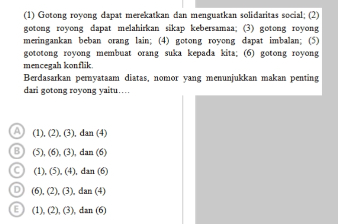 (1) Gotong royong dapat merekatkan dan menguatkan solidaritas social; (2)
gotong royong dapat melahirkan sikap kebersamaa; (3) gotong royong
meringankan beban orang lain; (4) gotong royong dapat imbalan; (5)
gototong royong membuat orang suka kepada kita; (6) gotong royong
mencegah konflik.
Berdasarkan pernyataam diatas, nomor yang menunjukkan makan penting
dari gotong royong yaitu…
A (1),(2),(3),dan(4)
B (5),(6),(3),dan(6)
C (1),(5),(4),dan(6)
D (6),(2),(3), dan(4)
E (1),(2),(3),dan(6)