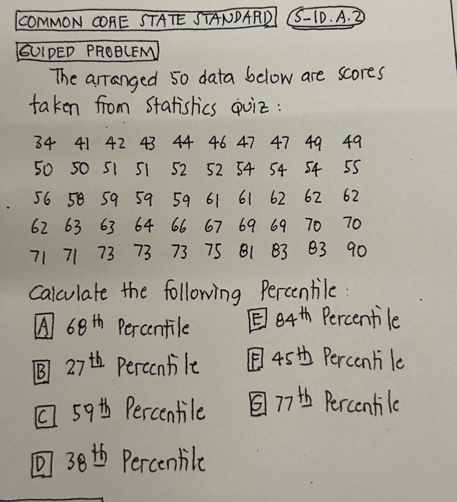 COMMON COFE STATE STANDARD S-10. A. 3 
(UIPED PROBCEM 
The arranged 50 data below are scores 
taken from statislics quiz:
34 41 42 43 44 46 47 47 49 49
50 50 51 51 52 52 54 54 54 55
56 58 59 59 59 61 61 62 62 62
62 63 63 64 66 67 69 69 70 70
71 71 73 73 73 75 B1 83 83 90
calculate the following Percentile: 
A 68^(th) Percentile E 84^(th) Percentile 
B 27^(th) Percontile [45t Perconhile 
1 59t Percentile 7 Percentile 
⑦ 38th Percenbile