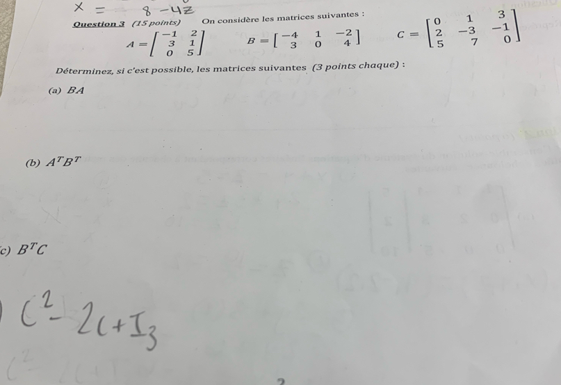 On considère les matrices suivantes :
A=beginbmatrix -1&2 3&1 0&5endbmatrix B=beginbmatrix -4&1&-2 3&0&4endbmatrix C=beginbmatrix 0&1&3 2&-3&-1 5&7&0endbmatrix
Déterminez, si c'est possible, les matrices suivantes (3 points chaque) : 
(a) BA
(b) A^TB^T
c) B^TC