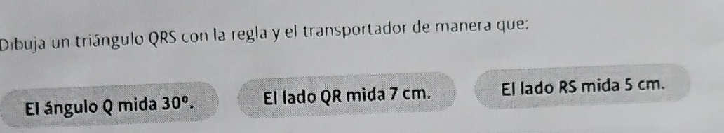 Dibuja un triángulo QRS con la regla y el transportador de manera que: 
El ángulo Q mida 30^o. El lado QR mida 7 cm. El lado RS mida 5 cm.