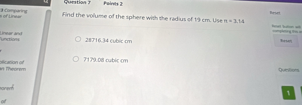 a Question 7 Points 2
Reset
3 Comparing Find the volume of the sphere with the radius of 19 cm. Use π =3.14
s of Linear
Reset button will
Linear and
completing this a
unctions 28716.34 cubic cm Reset
olication of
7179.08 cubic cm
n Theorem Questions
orem
1
of