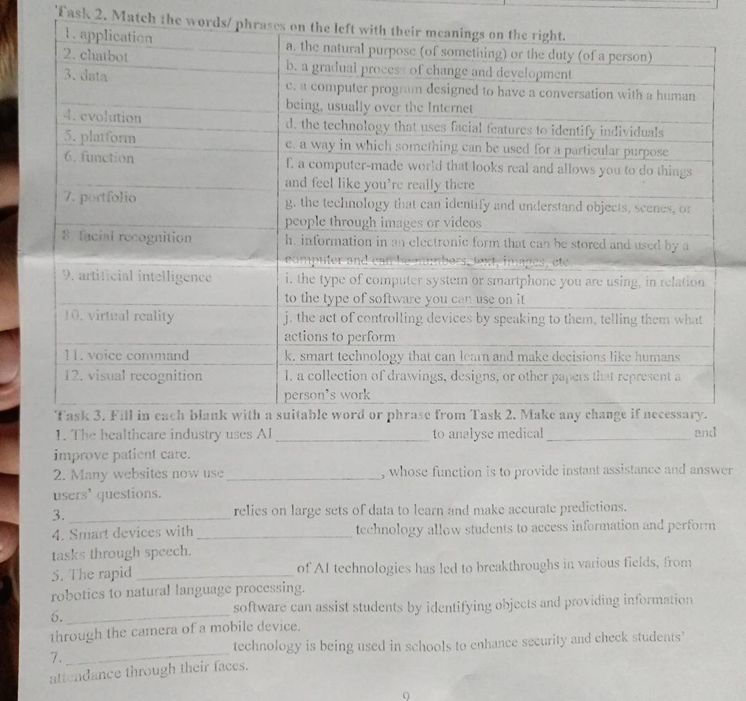 Task 2. Match the word 
1. The healthcare industry uses AI_ to analyse medical _and 
improve patient care. 
2. Many websites now use _, whose function is to provide instant assistance and answer 
users' questions. 
3. _relies on large sets of data to learn and make accurate predictions. 
4. Smart devices with _technology allow students to access information and perform 
tasks through speech. 
5. The rapid _of AI technologies has led to breakthroughs in various fields, from 
robotics to natural language processing. 
6._ 
software can assist students by identifying objects and providing information 
through the camera of a mobile device. 
_ 
technology is being used in schools to enhance security and check students’ 
7. 
attendance through their faces. 
9