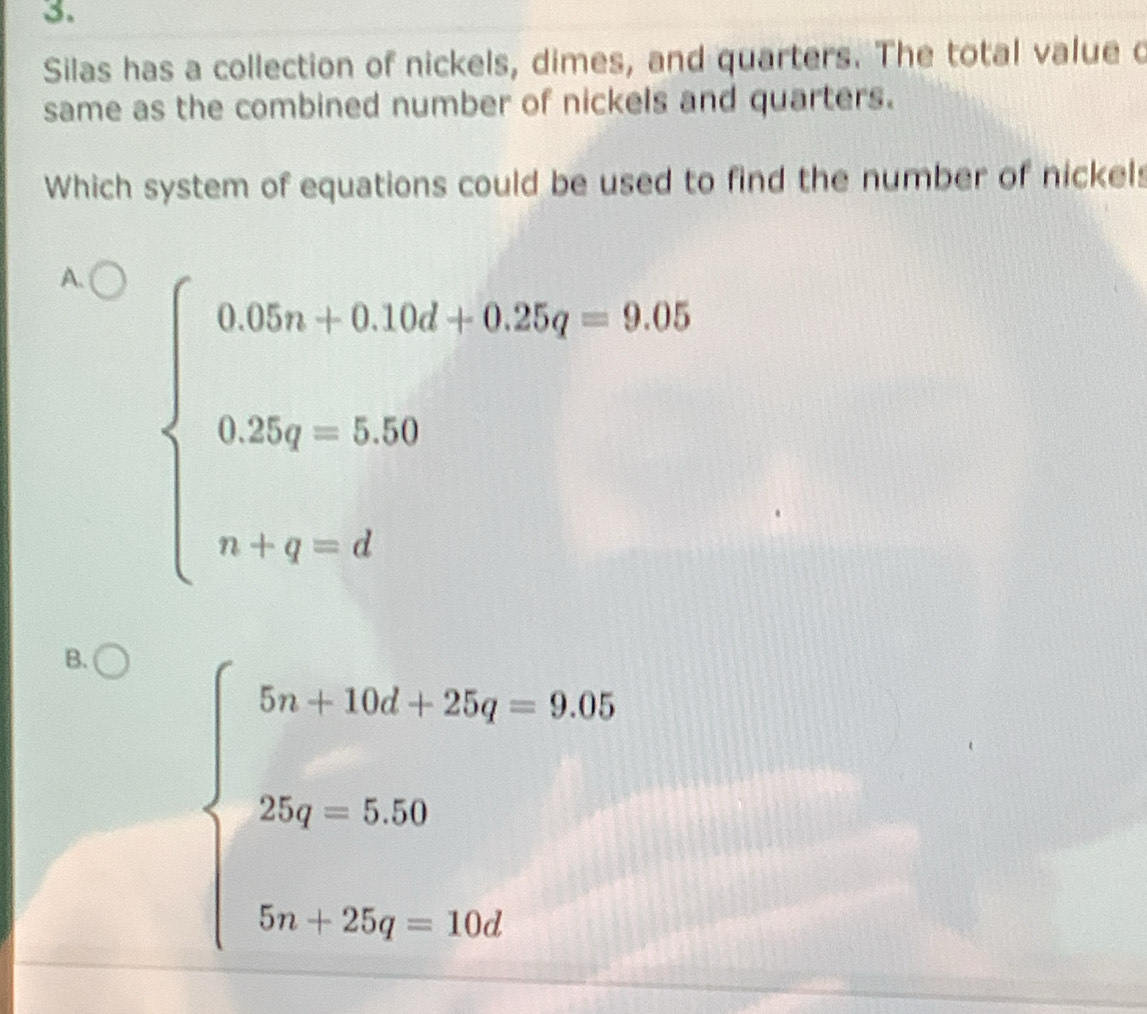 Silas has a collection of nickels, dimes, and quarters. The total value c
same as the combined number of nickels and quarters.
Which system of equations could be used to find the number of nickels
A. beginarrayl 0.05a+0.10d+0.25q=9.05 0.25q=5.50 n+q=dendarray..
□ □
B. beginarrayl 5a+10d+25q=9.05 25q=5.50 5a+25q=10dendarray.