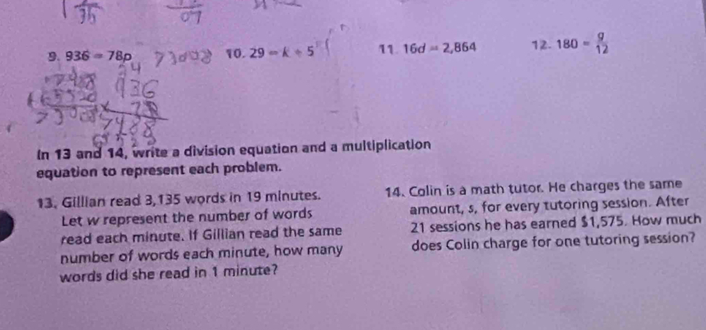 936=78p 10.29=k+5 11. 16d=2,864 12. 180= g/12 
In 13 and 14, write a division equation and a multiplication 
equation to represent each problem. 
13. Gillian read 3,135 words in 19 minutes. 14. Colin is a math tutor. He charges the same 
Let w represent the number of words amount, s, for every tutoring session. After 
read each minute. If Gillian read the same 21 sessions he has earned $1,575. How much 
number of words each minute, how many does Colin charge for one tutoring session? 
words did she read in 1 minute?