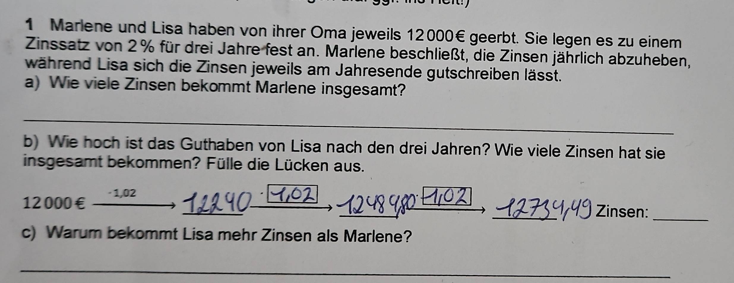 Marlene und Lisa haben von ihrer Oma jeweils 12000€ geerbt. Sie legen es zu einem 
Zinssatz von 2% für drei Jahre fest an. Marlene beschließt, die Zinsen jährlich abzuheben, 
während Lisa sich die Zinsen jeweils am Jahresende gutschreiben lässt. 
a) Wie viele Zinsen bekommt Marlene insgesamt? 
_ 
b) Wie hoch ist das Guthaben von Lisa nach den drei Jahren? Wie viele Zinsen hat sie 
insgesamt bekommen? Fülle die Lücken aus. 
· 1,02
12000€ £ _____Zinsen:_ 
c) Warum bekommt Lisa mehr Zinsen als Marlene? 
_