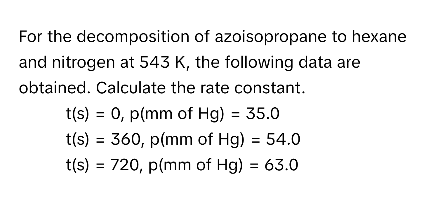 For the decomposition of azoisopropane to hexane and nitrogen at 543 K, the following data are obtained. Calculate the rate constant.

- t(s) = 0, p(mm of Hg) = 35.0
- t(s) = 360, p(mm of Hg) = 54.0
- t(s) = 720, p(mm of Hg) = 63.0