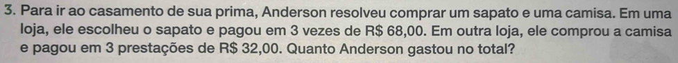 Para ir ao casamento de sua prima, Anderson resolveu comprar um sapato e uma camisa. Em uma 
loja, ele escolheu o sapato e pagou em 3 vezes de R$ 68,00. Em outra loja, ele comprou a camisa 
e pagou em 3 prestações de R$ 32,00. Quanto Anderson gastou no total?