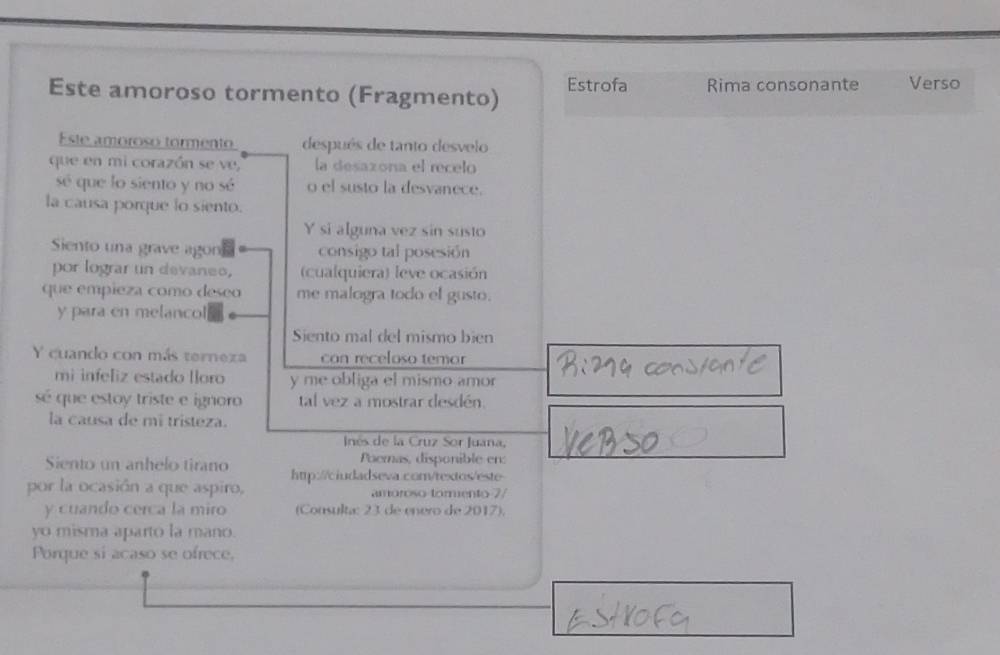 Este amoroso tormento (Fragmento) Estrofa Rima consonante Verso 
Este amoroso tormento después de tanto desvelo 
que en mi corazón se ve, la desazona el recelo 
sé que lo siento y no sé o el susto la desvanece. 
la causa porque lo siento. 
Y si alguna vez sin susto 
Siento una grave agon consigo tal posesión 
por lograr un devaneo, (cualquiera) leve ocasión 
que empieza como deseo me malogra todo el gusto. 
y para en melancol 
Siento mal del mismo bien 
Y cuando con más terneza can receloso temor 
mi infeliz estado lloro y me obliga el mismo amor 
sé que estoy triste e ignoro tal vez a mostrar desdén. 
la causa de mi tristeza. 
Inés de la Cruz Sor Juana, 
Siento un anhelo tirano Paemas, disponible en: 
por la ocasión a que aspiro, http://ciudadseva.com/textos/este 
amóroso tormento 7/ 
y cuando cerca la miro (Consulta: 23 de enero de 2017). 
yo misma aparto la mano. 
Porque si acaso se ofrece,