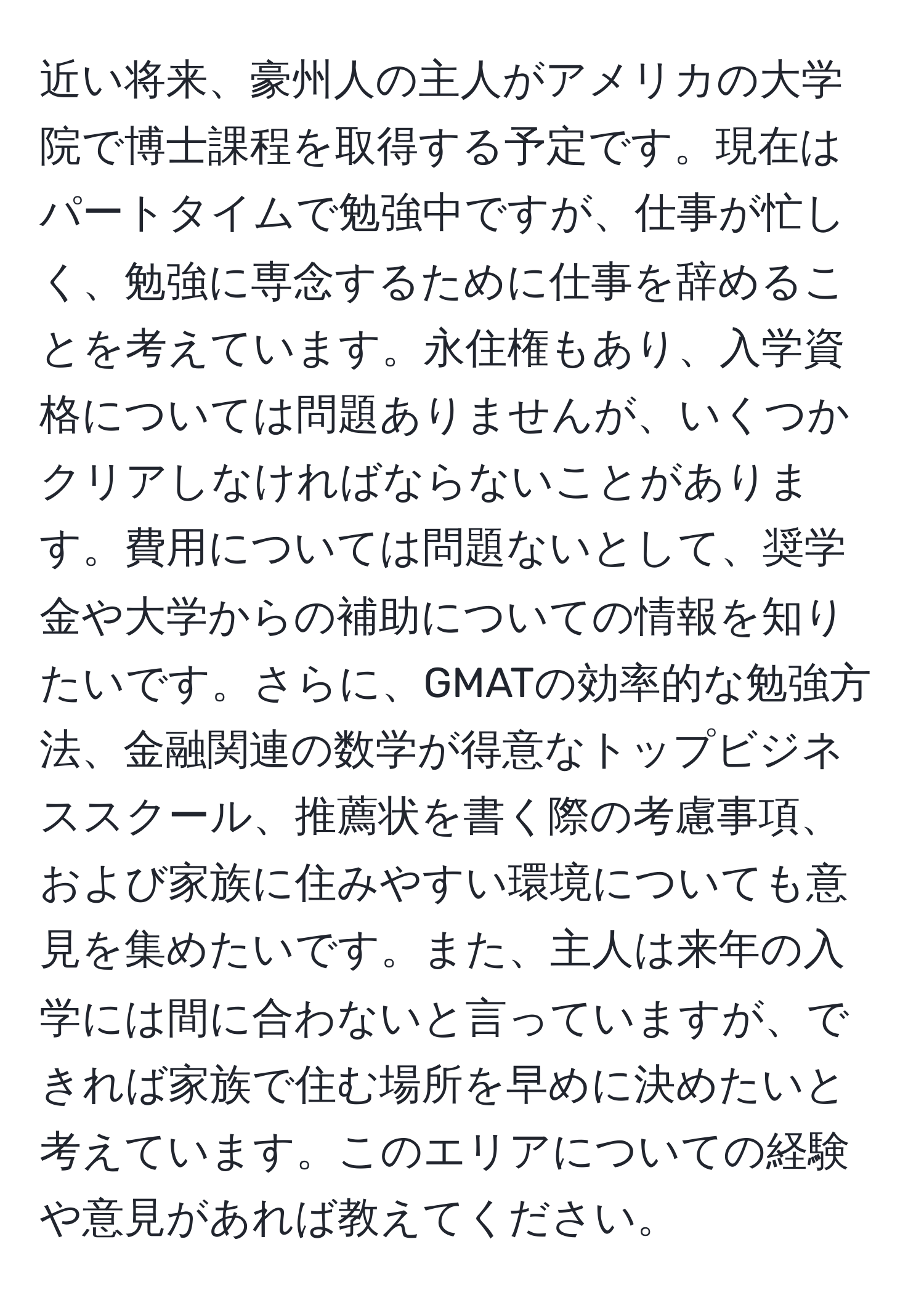 近い将来、豪州人の主人がアメリカの大学院で博士課程を取得する予定です。現在はパートタイムで勉強中ですが、仕事が忙しく、勉強に専念するために仕事を辞めることを考えています。永住権もあり、入学資格については問題ありませんが、いくつかクリアしなければならないことがあります。費用については問題ないとして、奨学金や大学からの補助についての情報を知りたいです。さらに、GMATの効率的な勉強方法、金融関連の数学が得意なトップビジネススクール、推薦状を書く際の考慮事項、および家族に住みやすい環境についても意見を集めたいです。また、主人は来年の入学には間に合わないと言っていますが、できれば家族で住む場所を早めに決めたいと考えています。このエリアについての経験や意見があれば教えてください。