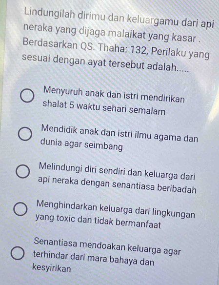 Lindungilah dirimu dan keluargamu dari api
neraka yang dijaga malaikat yang kasar .
Berdasarkan QS. Thaha: 132, Perilaku yang
sesuai dengan ayat tersebut adalah.....
Menyuruh anak dan istri mendirikan
shalat 5 waktu sehari semalam
Mendidik anak dan istri ilmu agama dan
dunia agar seimbang
Melindungi diri sendiri dan keluarga dari
api neraka dengan senantiasa beribadah
Menghindarkan keluarga dari lingkungan
yang toxic dan tidak bermanfaat
Senantiasa mendoakan keluarga agar
terhindar dari mara bahaya dan
kesyirikan