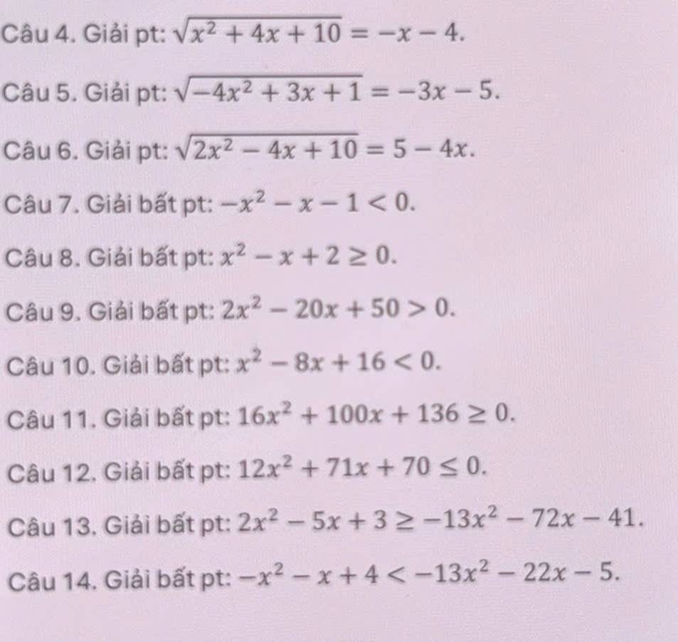 Giải pt: sqrt(x^2+4x+10)=-x-4. 
Câu 5. Giải pt: sqrt(-4x^2+3x+1)=-3x-5. 
Câu 6. Giải pt: sqrt(2x^2-4x+10)=5-4x. 
Câu 7. Giải bất pt: -x^2-x-1<0</tex>. 
Câu 8. Giải bất pt: x^2-x+2≥ 0. 
Câu 9. Giải bất pt: 2x^2-20x+50>0. 
Câu 10. Giải bất pt: x^2-8x+16<0</tex>. 
Câu 11. Giải bất pt: 16x^2+100x+136≥ 0. 
Câu 12. Giải bất pt: 12x^2+71x+70≤ 0. 
Câu 13. Giải bất pt: 2x^2-5x+3≥ -13x^2-72x-41. 
Câu 14. Giải bất pt: -x^2-x+4 .