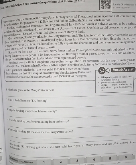 Read the article below. Then answer the questions that follow _______
Scan the QR code to read w
your reading partner.
Do you know who the author of the Harry Potter fantasy series is? The author's name is Joanne Kathleen Rowling
sse writes under the pen names J. K. Rowling and Robert Galbraith. She is a British author.
Rowling was born in Gloucestershire, England on 31 July 1965. Although she always wanted to be a writer
she chose to study French and the classics at the University of Exeter. She felt it would be easier to get jobs if
she was bilingual. She graduated in 1987 after a year of study in Paris.
After university, Rowling worked for Amnesty International. The idea to write the Harry Potter series came
about in 1990 when she was on a train delayed by four hours from Manchester to London. Since she had no pen
or paper with her at that time, it allowed her to fully explore the characters and their story in her imagination
before she reached her flat and began to write.
However, the first novel in the series, Harry Potter and the Philosopher's Stone, was only published in 1997.
During that seven-year period, a lot happened to her. Rowling's mother passed away, her first child was born,
she got divorced from her first husband and even experienced poverty.
Rowling is now the United Kingdom's best-selling living author. Her current net worth is approximately £820
million ($999.21 million). When Rowling sold her rights to her first book, Harry Potter and the Philosopher's Stone
≌ U.S. publisher Scholastic, she was paid $105,000. Later when Warner
Bros, released the first film adaptation of Rowling's books, Harry Potter and a Vocab Assist
the Philosopher's Stone, she was reportedly paid $500,000 for the rights. bilingual - able to speak two 
poverty - extremely poor languages fluently
rights - legal authority to
1 What book genre is the Harry Potter series? ete. publish or copy a book, movie,
_
2 What is the full name of J.K. Rowling?
_
_
3 Why did Rowling study French in university?
_
4 What did Rowling do after graduating from university?
_
$ When did Rowling get the idea for the Harry Potter series?
_
$ lw much did Rowling get when she first sold her rights to Harry Potter and the Philosopher's Stone
o Scholastic?
_
6
DPRNANCE LEVE, ACHEVED 1 2 3 4 _5 Date:_