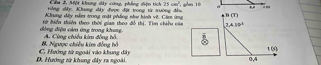 Một khung dây cứng, phẳng diện tích 25cm^2 , gồm 10 
vòng dây. Khung dây được đặt trong từ trường đều.
Khung dây nằm trong mặt phẳng như hình vẽ. Cảm ứng
B(T)
từ biến thiên theo thời gian theo đồ thị. Tìm chiều của 2,4.10^(-3)
dòng điện cảm ứng trong khung.
A. Cùng chiều kim đồng hồ.
B
B. Ngược chiều kim đồng hồ
C. Hướng từ ngoài vào khung dây
t(s)
D. Hướng từ khung dây ra ngoài. 0,4