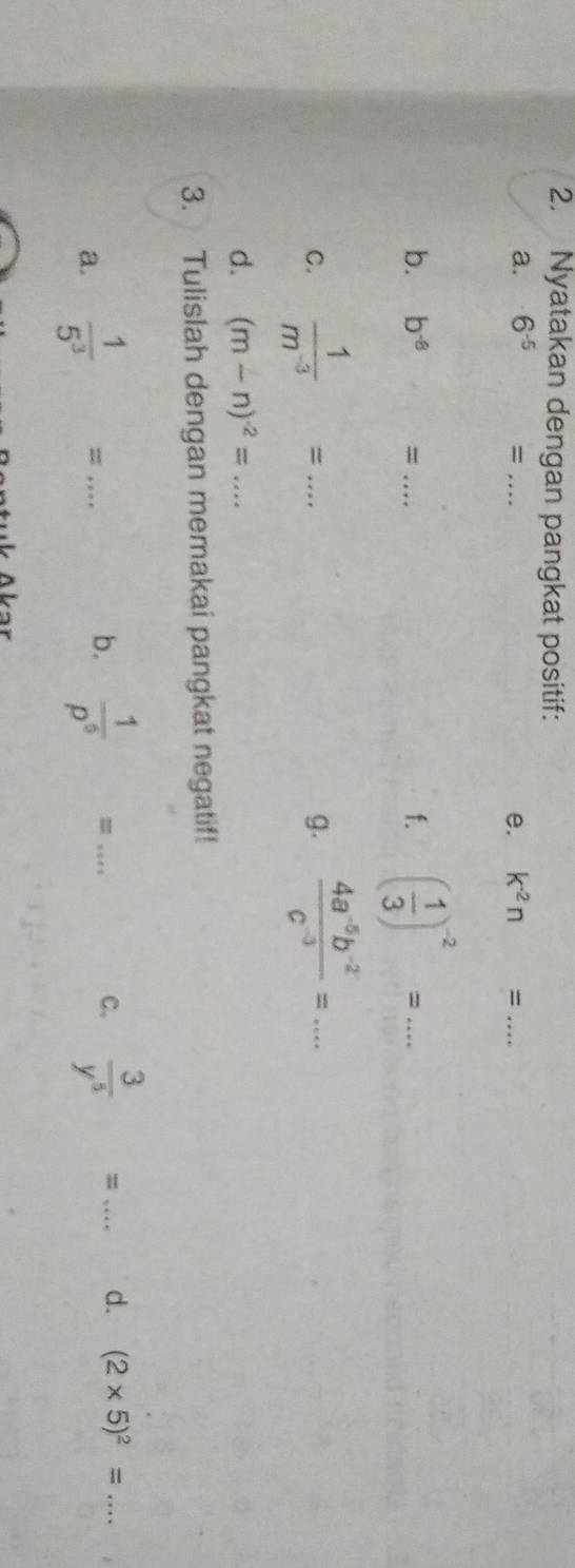 Nyatakan dengan pangkat positif: 
a. 6^(-5) = _ k^(-2)n= _ 
e. 
b. b^(-8) = _ f. ( 1/3 )^-2=... 
C.  1/m^(-3) =... _ g.  (4a^(-5)b^(-2))/c^(-3) =... 
d. (m-n)^-2=. _ a**
3. Tulislah dengan memakai pangkat negatif! 
a.  1/5^3 = _ 
b.  1/p^5 =... _  3/y^5 = _ d. (2* 5)^2= _ 
C.