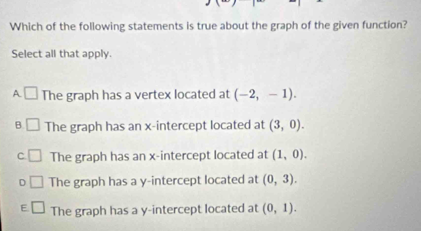 Which of the following statements is true about the graph of the given function?
Select all that apply.
A □ The graph has a vertex located at (-2,-1).
B. The graph has an x-intercept located at (3,0).
C The graph has an x-intercept located at (1,0).
D The graph has a y-intercept located at (0,3).
E □ The graph has a y-intercept located at (0,1).