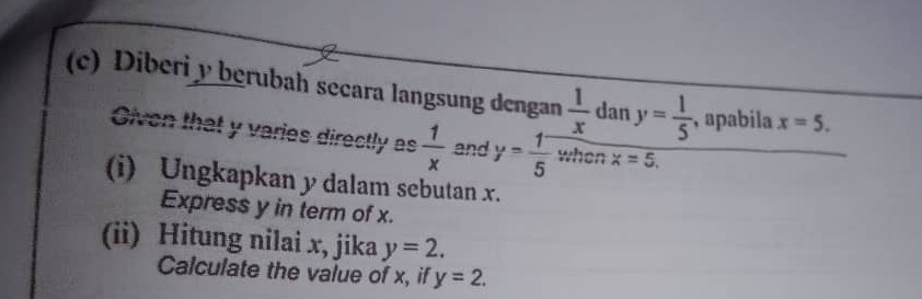 Diberi y berubah secara langsung dengan  1/x  dan y= 1/5  , apabila x=5. 
Given that y varies directly as  1/x  and y= (1^-)/5  when x=5. 
(i) Ungkapkan y dalam sebutan x. 
Express y in term of x. 
(ii) Hitung nilai x, jika y=2. 
Calculate the value of x, if y=2.