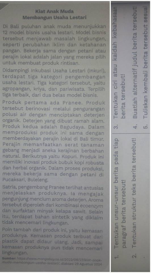 Kiat Anak Muda
Membangun Usaha Lestari
ω
Di Bali puluhan anak muda menunjukkan
12 model bisnis usaha lestari. Model bisnis
tersebut menjawab masalah lingkungan,
seperti perubahan iklim dan ketahanan

pangan. Bekerja sama dengan petani atau
perajin lokal adalah jalan yang mereka pilih : 
untuk membuat produk rintisan.
Didampingi Inkubasi Usaha Lestari (Inkuri),
terdapat tiga kategori pengembangan
usaha lestari. Tiga kategori tersebut, yaitu
agropangan, kriya, dan pariwisata. Terpilih
2
tiga terbaik, dari dua belas model bisnis.
Produk pertama ada Pranee. Produk
=
tersebut berinovasi melalui pengurangan
a
polusi air dengan menciptakan deterjen
T
organik. Deterjen yang dibuat ramah alam.
Produk kedua adalah Bagudaya. Dalam
memproduksi produk ini sama dengan
memberdayakan perajin lokal di Bali timur.
Perajin memanfaatkan serat tanaman
gebang menjadi aneka kerajinan berbahan
natural. Berikutnya yaitu Kopuri. Produk ini
memiliki inovasi produk bubuk kopi robusta
dan herbal organik. Dalam proses produksi,
mereka bekerja sama dengan petani di
menjelaskan produknya. Ia mengajak u
Pucaksari, Buleleng.
Satria, pengembang Pranee terlihat antusias
pengunjung mencium aroma deterjen. Aroma
tersebut diperoleh dari kombinasi ecoenzym
itu, terdapat bahan sintetik yang diklaim “n
dan surfaktan minyak kelapa sawit. Selain
tidak mencemari lingkungan.
Poin tambah dari produk ini, yaitu kemasan
produknya. Kemasan produk terbuat dari
plastik dapat didaur ulang. Jadi, sampai
kemasan produknya pun tidak mencemari
lingkungan.
Sumber: https://www.mongabay.co.id/2022/08/27/klat-anak
mudɑ-membɑngun-usohα-lestorl/, diakses 29 Agustus 2024