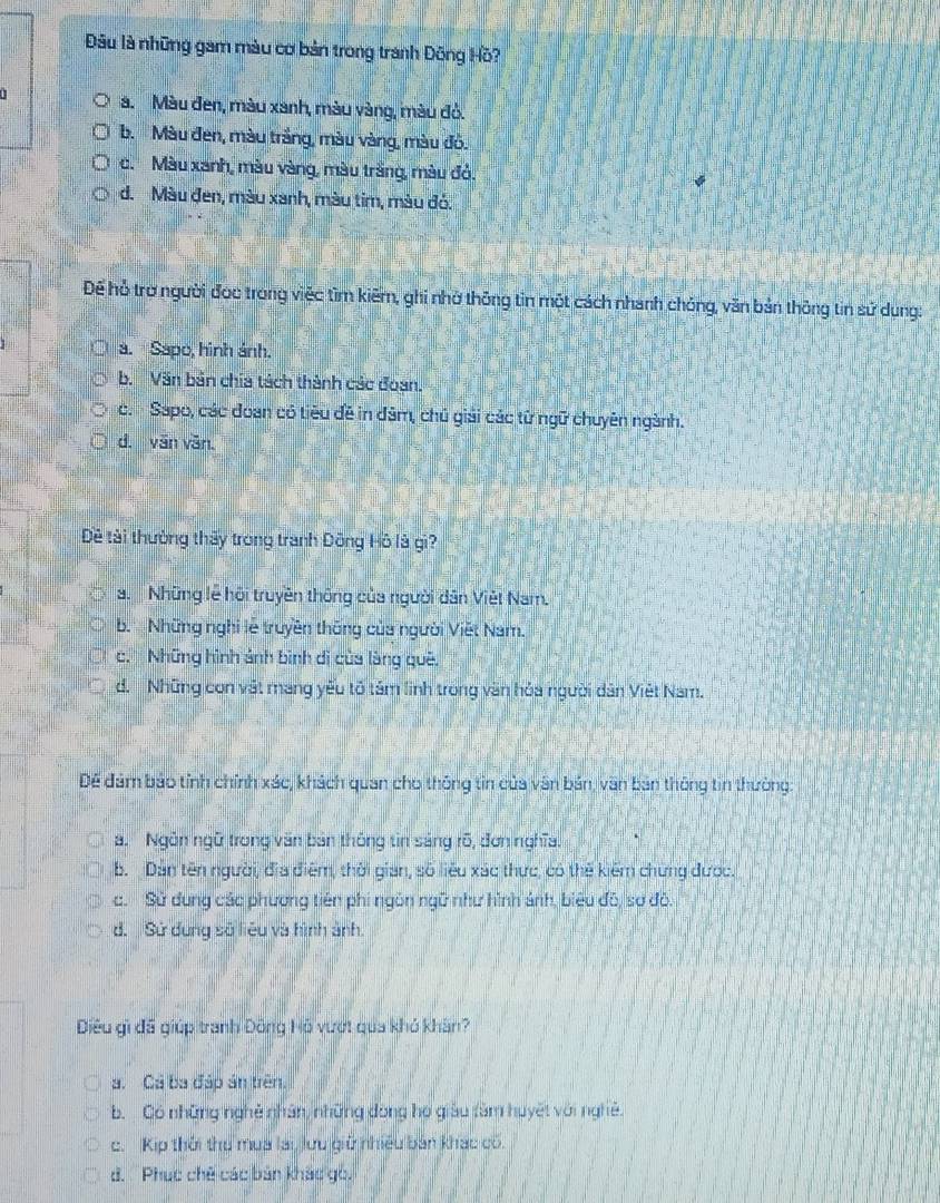 Đâu là những gam màu cơ bản trong tranh Đông Hồ?
n a. Màu đen, màu xanh, màu vàng, màu đỏ.
b. Màu đen, màu trắng, màu vàng, màu đồ.
c. Màu xanh, màu vàng, màu trắng, màu đỏ.
d. Màu đen, màu xanh, màu tim, màu đó.
Để hỗ trơ người đọc trong việc tìm kiếm, ghi nhờ thông tin một cách nhanh chóng, văn bản thông tin sử dung:
a. Sapo, hình ảnh.
b. Văn bản chía tách thành các đoạn.
c.- Sapo, các đoan có tiêu đề in đâm, chủ giải các từ ngữ chuyên ngành.
d. văn văn.
Đề tài thường thảy trong tranh Đông Hô là gi?
a. Những lễ hội truyền thông của người dân Việt Nam.
b. Những nghi lễ truyền thống của người Viết Nam.
c. Những hình ảnh bình di của làng quê,
d. Những con vật mang yếu tố tảm linh trong văn hóa người dân Việt Nam.
Để đám bảo tỉnh chính xác, khách quan cho thông tin của văn bản, văn bản thông tin thường:
a. Ngôn ngữ trong văn bản thống tìn sáng rõ, đơn nghĩa.
b. Dân tên người, địa điểm, thời gian, số liêu xác thực, có thế kiểm chứng được.
c. Sử dung các phương tiên phi ngôn ngữ như hình ảnh, biêu đô, sơ đô.
d. Sử dung số liêu và hình ảnh.
Điều gì đã giúp tranh Đông Hồ vượt qua khó khán?
a. Cá ba đáp án trên.
b. Có những nghệ nhân, những dòng họ giáu tàm huyết với nghệ
c. Kip thời thu mua lai, lưu giữ nhiều bản khác có.
d. ' Phục chế các bản khác gc.