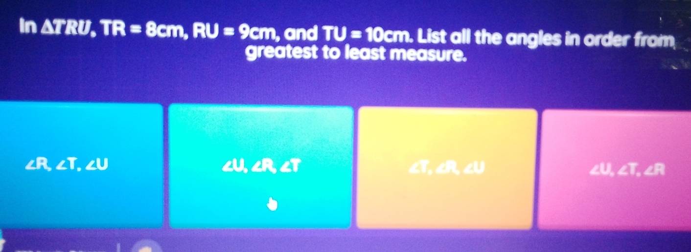 In △ TRU, TR=8cm, RU=9cm, and TU=10cm. List all the angles in order from
greatest to least measure.
cU ∠ R, ∠ T
∠ R ∠ T, ∠ U ∠T, ∠R, ∠U ∠U ∠ T, ∠ R