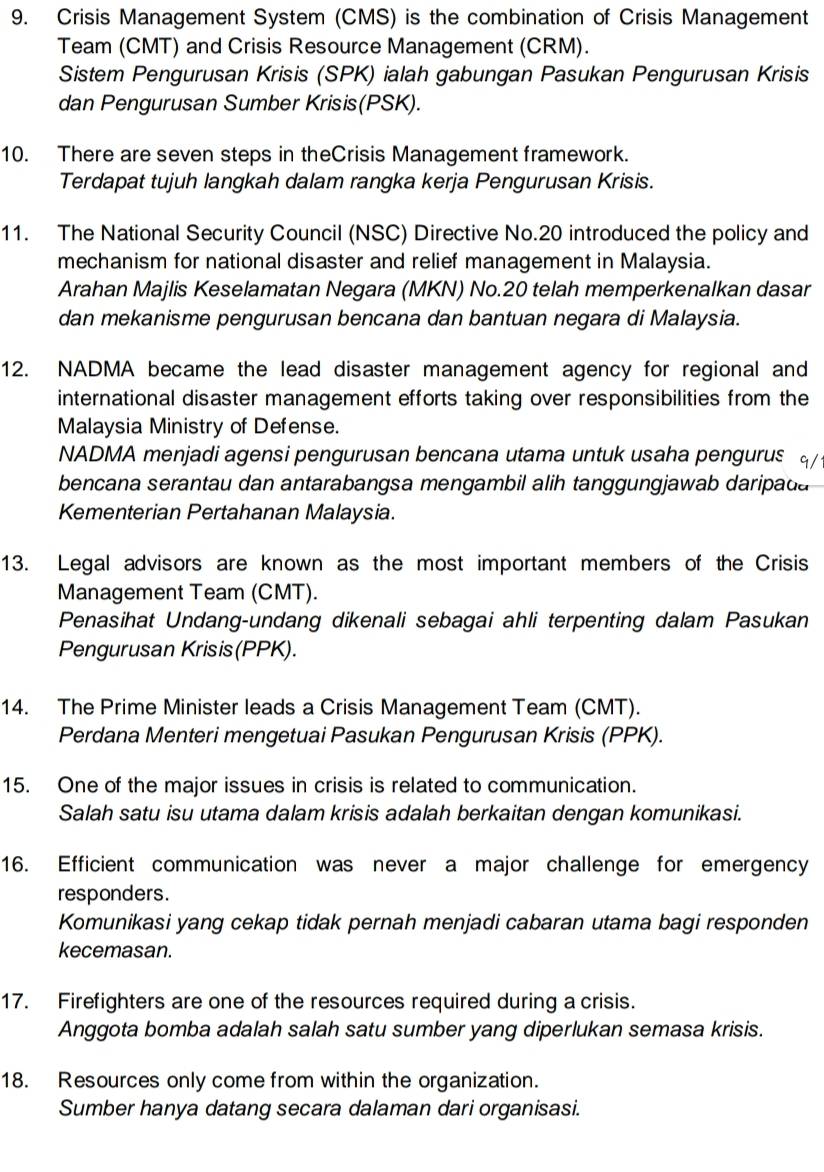 Crisis Management System (CMS) is the combination of Crisis Management
Team (CMT) and Crisis Resource Management (CRM).
Sistem Pengurusan Krisis (SPK) ialah gabungan Pasukan Pengurusan Krisis
dan Pengurusan Sumber Krisis(PSK).
10. There are seven steps in theCrisis Management framework.
Terdapat tujuh langkah dalam rangka kerja Pengurusan Krisis.
11. The National Security Council (NSC) Directive No.20 introduced the policy and
mechanism for national disaster and relief management in Malaysia.
Arahan Majlis Keselamatan Negara (MKN) No.20 telah memperkenalkan dasar
dan mekanisme pengurusan bencana dan bantuan negara di Malaysia.
12. NADMA became the lead disaster management agency for regional and
international disaster management efforts taking over responsibilities from the
Malaysia Ministry of Defense.
NADMA menjadi agensi pengurusan bencana utama untuk usaha pengurus q/
bencana serantau dan antarabangsa mengambil alih tanggungjawab daripada 
Kementerian Pertahanan Malaysia.
13. Legal advisors are known as the most important members of the Crisis
Management Team (CMT).
Penasihat Undang-undang dikenali sebagai ahli terpenting dalam Pasukan
Pengurusan Krisis(PPK).
14. The Prime Minister leads a Crisis Management Team (CMT).
Perdana Menteri mengetuai Pasukan Pengurusan Krisis (PPK).
15. One of the major issues in crisis is related to communication.
Salah satu isu utama dalam krisis adalah berkaitan dengan komunikasi.
16. Efficient communication was never a major challenge for emergency
responders.
Komunikasi yang cekap tidak pernah menjadi cabaran utama bagi responden
kecemasan.
17. Firefighters are one of the resources required during a crisis.
Anggota bomba adalah salah satu sumber yang diperlukan semasa krisis.
18. Resources only come from within the organization.
Sumber hanya datang secara dalaman dari organisasi.