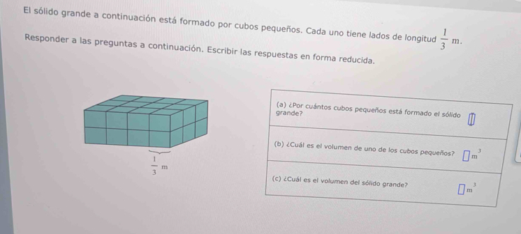 El sólido grande a continuación está formado por cubos pequeños. Cada uno tiene lados de longitud  1/3 m.
Responder a las preguntas a continuación. Escribir las respuestas en forma reducida.
(a) ¿Por cuántos cubos pequeños está formado el sólido
grande?
(b) ¿Cuál es el volumen de uno de los cubos pequeños? □ m^3
(c) ¿Cuál es el volumen del sólido grande? □ m^3