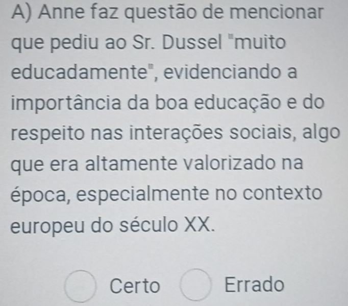 Anne faz questão de mencionar
que pediu ao Sr. Dussel "muito
educadamente", evidenciando a
importância da boa educação e do
respeito nas interações sociais, algo
que era altamente valorizado na
época, especialmente no contexto
europeu do século XX.
bigcirc Certo bigcirc Errado