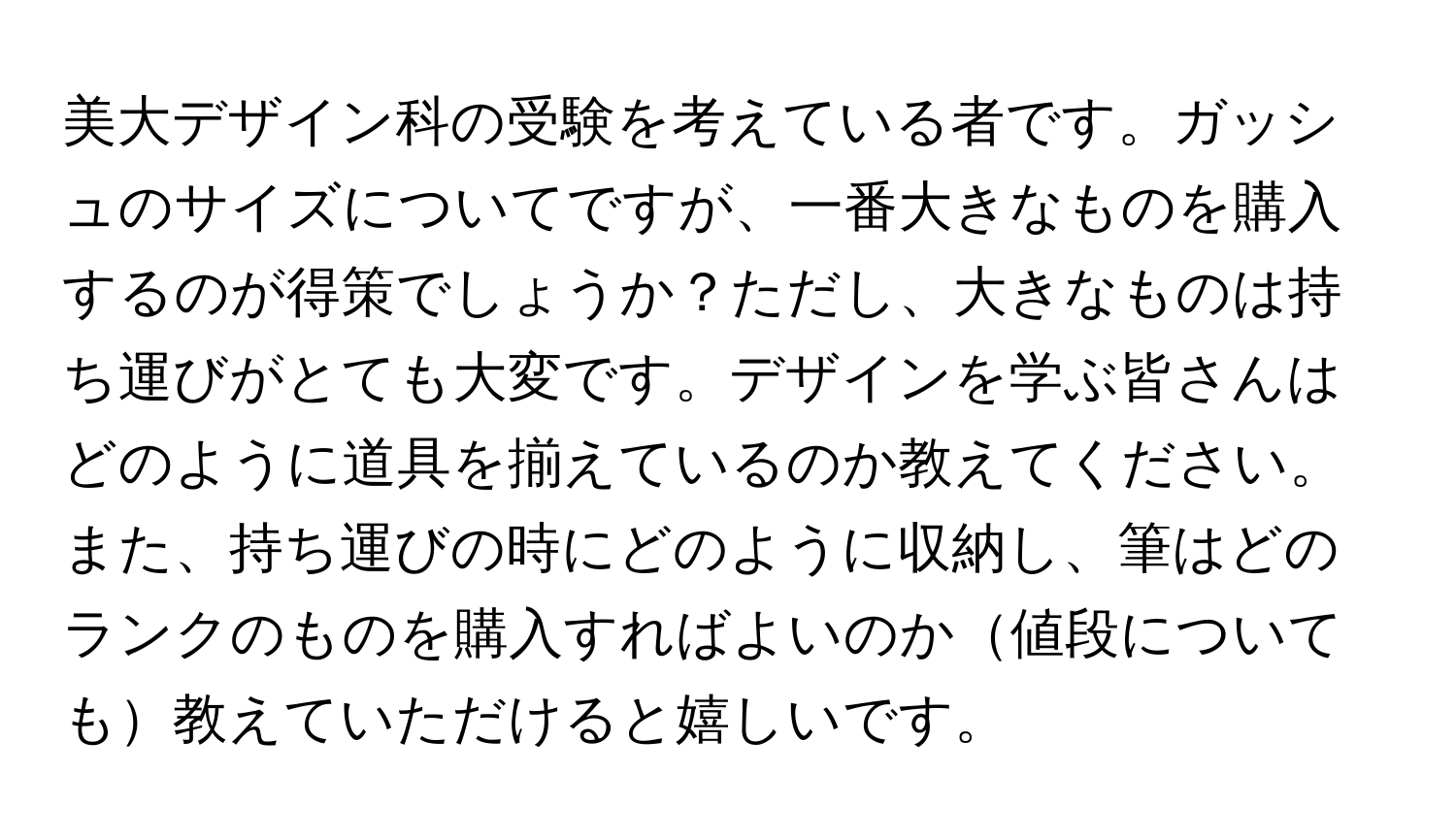 美大デザイン科の受験を考えている者です。ガッシュのサイズについてですが、一番大きなものを購入するのが得策でしょうか？ただし、大きなものは持ち運びがとても大変です。デザインを学ぶ皆さんはどのように道具を揃えているのか教えてください。また、持ち運びの時にどのように収納し、筆はどのランクのものを購入すればよいのか値段についても教えていただけると嬉しいです。