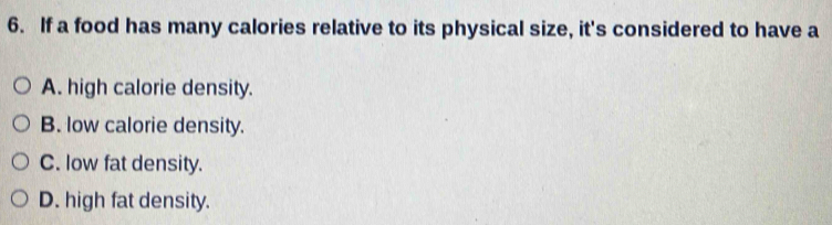 If a food has many calories relative to its physical size, it's considered to have a
A. high calorie density.
B. low calorie density.
C. low fat density.
D. high fat density.