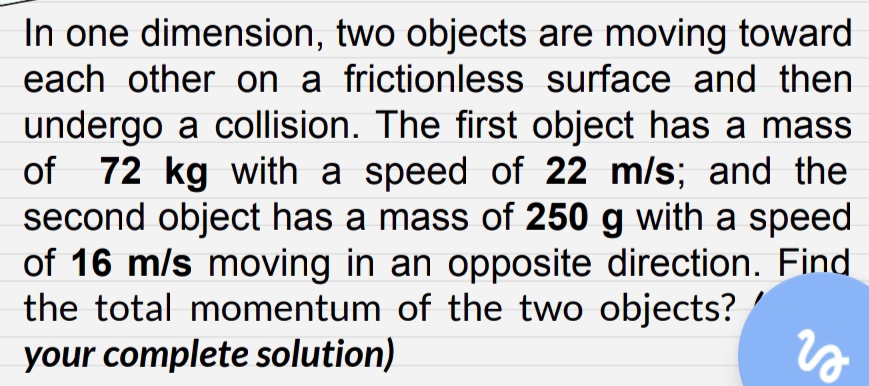 In one dimension, two objects are moving toward 
each other on a frictionless surface and then 
undergo a collision. The first object has a mass 
of 72 kg with a speed of 22 m/s; and the 
second object has a mass of 250 g with a speed 
of 16 m/s moving in an opposite direction. Find 
the total momentum of the two objects? 
your complete solution)