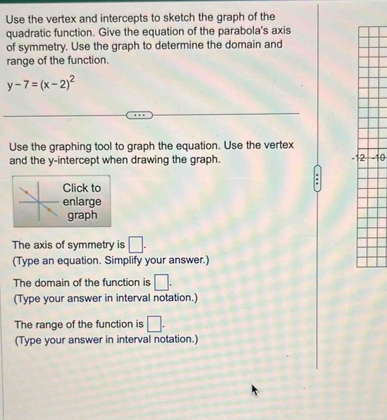 Use the vertex and intercepts to sketch the graph of the 
quadratic function. Give the equation of the parabola's axis 
of symmetry. Use the graph to determine the domain and 
range of the function.
y-7=(x-2)^2
Use the graphing tool to graph the equation. Use the vertex
-1
and the y-intercept when drawing the graph. -10
Click to 
enlarge 
graph 
The axis of symmetry is □. 
(Type an equation. Simplify your answer.) 
The domain of the function is □. 
(Type your answer in interval notation.) 
The range of the function is □. 
(Type your answer in interval notation.)