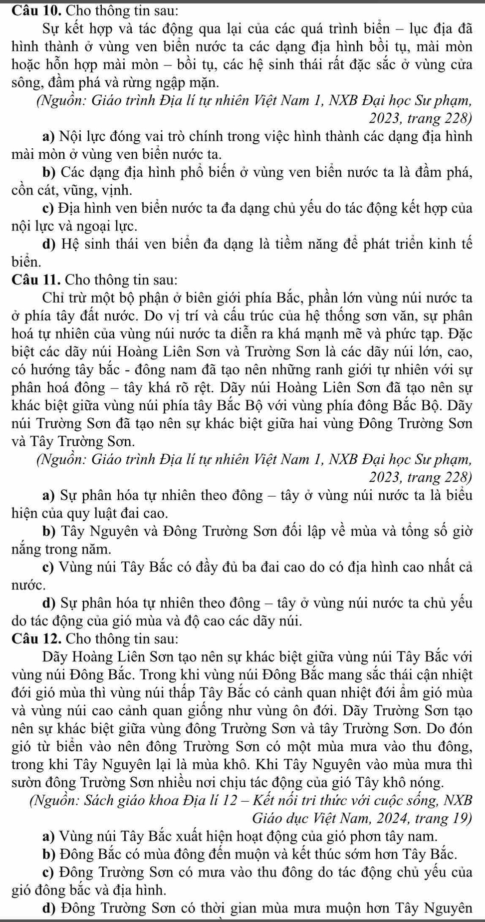 Cho thông tin sau:
Sự kết hợp và tác động qua lại của các quá trình biển - lục địa đã
hình thành ở vùng ven biển nước ta các dạng địa hình bồi tụ, mài mòn
hoặc hỗn hợp mài mòn - bồi tụ, các hệ sinh thái rất đặc sắc ở vùng cửa
sông, đầm phá và rừng ngập mặn.
(Nguồn: Giáo trình Địa lí tự nhiên Việt Nam 1, NXB Đại học Sư phạm,
2023, trang 228)
a) Nội lực đóng vai trò chính trong việc hình thành các dạng địa hình
mài mòn ở vùng ven biển nước ta.
b) Các dạng địa hình phổ biến ở vùng ven biển nước ta là đầm phá,
cồn cát, vũng, vịnh.
c) Địa hình ven biển nước ta đa dạng chủ yếu do tác động kết hợp của
nội lực và ngoại lực.
d) Hệ sinh thái ven biển đa dạng là tiềm năng để phát triển kinh tế
biển.
Câu 11. Cho thông tin sau:
Chỉ trừ một bộ phận ở biên giới phía Bắc, phần lớn vùng núi nước ta
ở phía tây đất nước. Do vị trí và cấu trúc của hệ thống sơn văn, sự phân
hoá tự nhiên của vùng núi nước ta diễn ra khá mạnh mẽ và phức tạp. Đặc
biệt các dãy núi Hoàng Liên Sơn và Trường Sơn là các dãy núi lớn, cao,
có hướng tây bắc - đông nam đã tạo nên những ranh giới tự nhiên với sự
phân hoá đông - tây khá rõ rệt. Dãy núi Hoàng Liên Sơn đã tạo nên sự
khác biệt giữa vùng núi phía tây Bắc Bộ với vùng phía đông Bắc Bộ. Dãy
núi Trường Sơn đã tạo nên sự khác biệt giữa hai vùng Đông Trường Sơn
và Tây Trường Sơn.
(Nguồn: Giáo trình Địa lí tự nhiên Việt Nam 1, NXB Đại học Sư phạm,
2023, trang 228)
a) Sự phân hóa tự nhiên theo đông - tây ở vùng núi nước ta là biểu
hiện của quy luật đai cao.
b) Tây Nguyên và Đông Trường Sơn đối lập về mùa và tổng số giờ
nắng trong năm.
c) Vùng núi Tây Bắc có đầy đủ ba đai cao do có địa hình cao nhất cả
nước.
d) Sự phân hóa tự nhiên theo đông - tây ở vùng núi nước ta chủ yếu
do tác động của gió mùa và độ cao các dãy núi.
Câu 12. Cho thông tin sau:
Dãy Hoàng Liên Sơn tạo nên sự khác biệt giữa vùng núi Tây Bắc với
vùng núi Đông Bắc. Trong khi vùng núi Đông Bắc mang sắc thái cận nhiệt
đới gió mùa thì vùng núi thấp Tây Bắc có cảnh quan nhiệt đới ẩm gió mùa
và vùng núi cao cảnh quan giống như vùng ôn đới. Dãy Trường Sơn tạo
nên sự khác biệt giữa vùng đông Trường Sơn và tây Trường Sơn. Do đón
gió từ biển vào nên đông Trường Sơn có một mùa mưa vào thu đông,
trong khi Tây Nguyên lại là mùa khô. Khi Tây Nguyên vào mùa mưa thì
sườn đông Trường Sơn nhiều nơi chịu tác động của gió Tây khô nóng.
(Nguồn: Sách giáo khoa Địa lí 12 - Kết nổi tri thức với cuộc sống, NXB
Giáo dục Việt Nam, 2024, trang 19)
a) Vùng núi Tây Bắc xuất hiện hoạt động của gió phơn tây nam.
b) Đông Bắc có mùa đông đến muộn và kết thúc sớm hơn Tây Bắc.
c) Đông Trường Sơn có mưa vào thu đông do tác động chủ yếu của
gió đông bắc và địa hình.
d) Đông Trường Sơn có thời gian mùa mưa muộn hơn Tây Nguyên