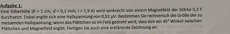 Aufgabe 1: 
Eine Silberfolie (h=1cm,d=0,1mm, l=1,9A) wird senkrecht von einem Magnetfeld der Stärke 0,3 T 
durchsetzt. Dabei ergibt sich eine Hallspannung von 0,51 μV. Bestimmen Sie rechnerisch die Größe der zu 
messenden Hallspannung, wenn das Plättchen so im Feld gedreht wird, dass sich ein 45° Winkel zwischen 
Plättchen und Magnetfeld ergibt. Fertigen Sie auch eine erklärende Zeichnung an.