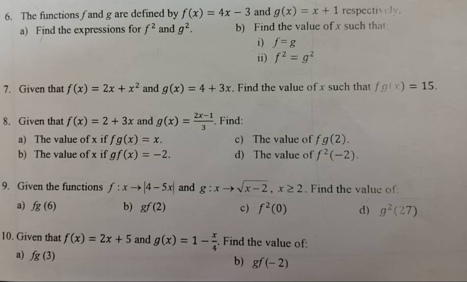 The functions∫and g are defined by f(x)=4x-3 and g(x)=x+1 respectively. 
a) Find the expressions for f^2 and g^2. b) Find the value of x such that 
i) f=g
ii) f^2=g^2
7. Given that f(x)=2x+x^2 and g(x)=4+3x. Find the value of x such that fg(x)=15. 
8. Given that f(x)=2+3x and g(x)= (2x-1)/3 . Find: 
a) The value of x if fg(x)=x. c) The value of^. g(2). 
b) The value of x if gf(x)=-2. d) The value of f^2(-2). 
9. Given the functions f:xto |4-5x| and g:xto sqrt(x-2), x≥ 2. Find the value of 
a) fg(6) b) gf(2) c) f^2(0) d) g^2(27)
10. Given that f(x)=2x+5 and g(x)=1- x/4 . Find the value of: 
a) fg(3) b) gf(-2)