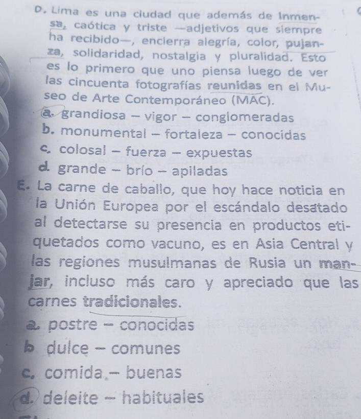 Lima es una ciudad que además de Inmen-
sa caótica y triste —adjetivos que siempre
ha recibido—, encierra alegría, color, pujan-
za, solidaridad, nostalgia y pluralidad. Esto
es lo primero que uno piensa luego de ver
las cincuenta fotografías reunidas en el Mu-
seo de Arte Contemporáneo (MAC).
@ grandiosa - vigor - conglomeradas
b. monumental - fortaleza - conocidas
c colosal - fuerza - expuestas
d grande - brío - apiladas
E. La carne de caballo, que hoy hace noticia en
la Unión Europea por el escándalo desatado
al detectarse su presencia en productos eti-
quetados como vacuno, es en Ásia Central y
las regiones musulmanas de Rusia un man-
jar, incluso más caro y apreciado que las
carnes tradicionales.
postre - conocidas
b dulce - comunes
c.comida - buenas
d. deleite - habituales