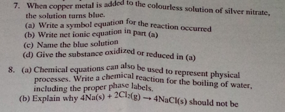 When copper metal is added to the colourless solution of silver nitrate, 
the solution turns blue. 
(a) Write a symbol equation for the reaction occurred 
(b) Write net ionic equation in part (a) 
(c) Name the blue solution 
(d) Give the substance oxidized or reduced in (a) 
8. (a) Chemical equations can also be used to represent physical 
processes. Write a chemical reaction for the boiling of water, 
including the proper phase labels. 
(b) Explain why _4Na(s)+2Cl_2(g)to 4NaCl(s) should not be