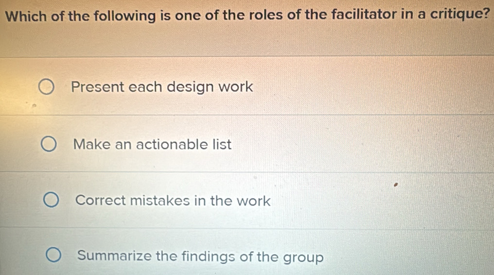 Which of the following is one of the roles of the facilitator in a critique?
Present each design work
Make an actionable list
Correct mistakes in the work
Summarize the findings of the group