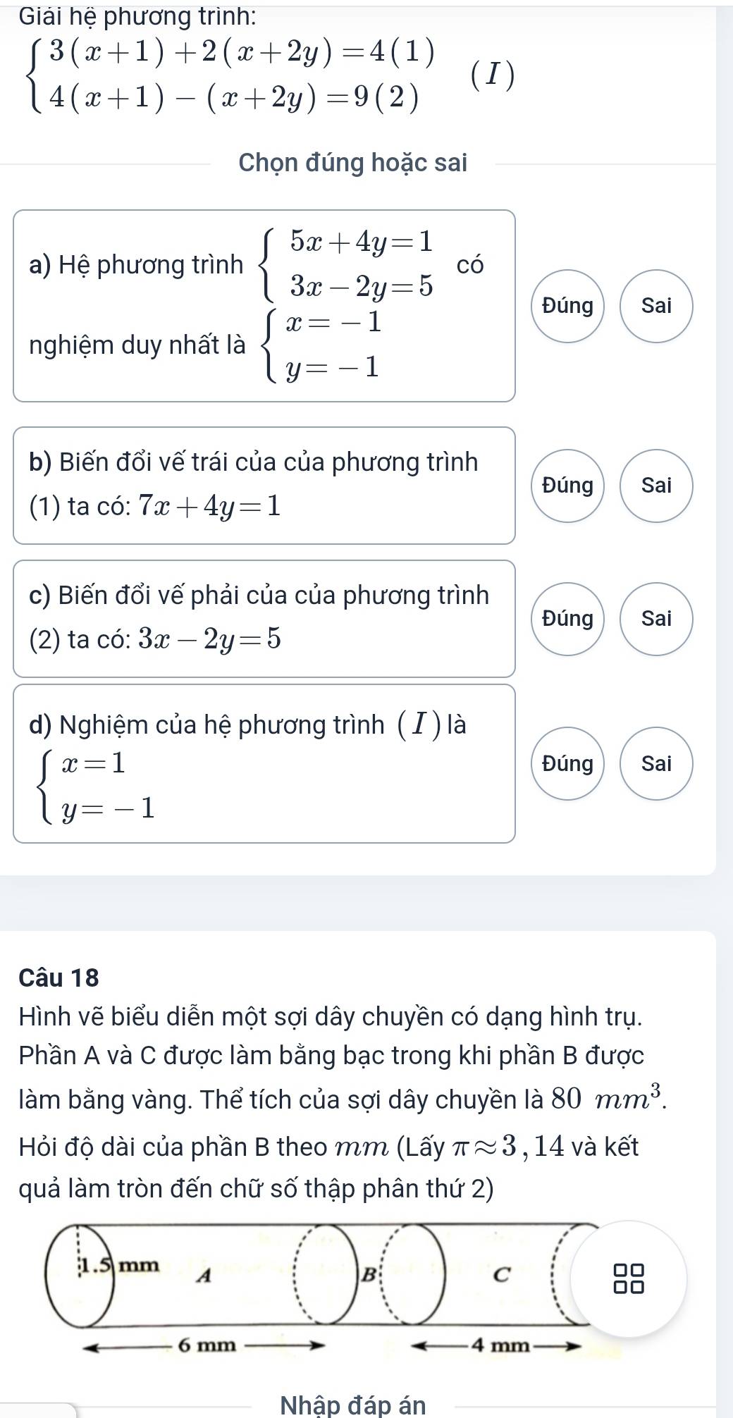 Giải hệ phương trình:
beginarrayl 3(x+1)+2(x+2y)=4(1) 4(x+1)-(x+2y)=9(2)endarray. (I) 
Chọn đúng hoặc sai 
a) Hệ phương trình beginarrayl 5x+4y=1 3x-2y=5endarray. có 
nghiệm duy nhất là beginarrayl x=-1 y=-1endarray.
Đúng Sai 
b) Biến đổi vế trái của của phương trình 
Đúng Sai 
(1) ta có: 7x+4y=1
c) Biến đổi vế phải của của phương trình 
Đúng Sai 
(2) ta có: 3x-2y=5
d) Nghiệm của hệ phương trình ( I ) là
beginarrayl x=1 y=-1endarray.
Đúng Sai 
Câu 18 
Hình vẽ biểu diễn một sợi dây chuyền có dạng hình trụ. 
Phần A và C được làm bằng bạc trong khi phần B được 
làm bằng vàng. Thể tích của sợi dây chuyền là 80mm^3. 
Hỏi độ dài của phần B theo mm (Lấy π approx 3 , 14 và kết 
quả làm tròn đến chữ số thập phân thứ 2)
1.5 mm A 
B 
C 
□□
6 mm 4 mm
Nhập đáp án